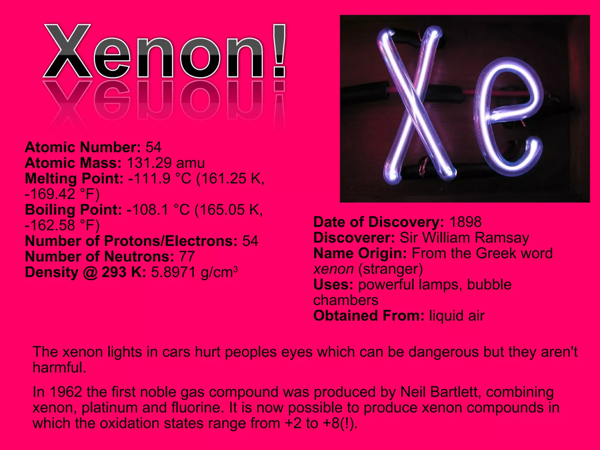 The xenon lights in cars hurt peoples eyes which can be dangerous but they aren't harmful. In 1962 the first noble gas compound was produced by Neil Bartlett, combining xenon, platinum and fluorine. It is now possible to produce xenon compounds in which the oxidation states range from +2 to +8(!).  Atomic Number:  54  Atomic Mass:  131.29 amu  Melting Point:  -111.9 °C (161.25 K, -169.42 °F)  Boiling Point:  -108.1 °C (165.05 K, -162.58 °F)  Number of Protons/Electrons:  54  Number of Neutrons:  77  Density @ 293 K:  5.8971 g/cm 3   Date of Discovery:  1898  Discoverer:  Sir William Ramsay  Name Origin:  From the Greek word  xenon  (stranger)  Uses:  powerful lamps, bubble chambers  Obtained From:  liquid air  