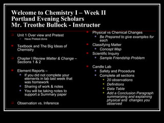 Welcome to Chemistry I – Week II
Portland Evening Scholars
Mr. Treothe Bullock - Instructor
 Unit 1 Over view and Pretest
 Have Pretest done
 Textbook and The Big Ideas of
Chemistry
 Chapter I Review Matter & Change –
Sections 1 & 2
 Element Reports –
 If you did not complete your
elements in lab last week that
was homework
 Sharing of work & notes
 You will be taking notes to
support a Summary paper
 Observation vs. Inference
 Physical vs Chemical Changes
 Be Prepared to give examples for
each
 Classifying Matter
 Concept Map
 Scientific Inquiry
 Sample Friendship Problem
 Candle Lab
 Safety and Procedure
 Complete all sections
 20 observations
 Definitions
 Data Table
 Add a Conclusion Paragraph
summarizing and explaining
physical and changes you
observed
 