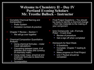 Welcome to Chemistry II – Day IV
Portland Evening Scholars
Mr. Treothe Bullock – Instructor


Complete Chemical Naming and
Composition  Prefix System
 Oxidation numbers & practice



Chapter 7 Review – Section 1
 We will go over together



Chemical Composition Quantitative
Analysis
 Using chemical formulas – molar
mass calculations
 Converting between mass, # of
particles and moles (the currency
of chemistry math)
 Using molar mass, empirical and
molecular formulas to determine
formula’s
 %composition



Final Project Questions – You should
be ready to identify a chemical change
– from raw materials to the making of
your component



Ionic Compounds Lab –Formula
Poker – 5 card draw
 Review of procedure
 Get a sign off when completed



Homework for Next Week
 6 Questions
 Complete Chapter 7 reading &
review
 Make progress on Final Project
 Unit 7 Packet should be
completed

 
