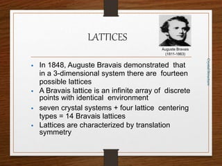LATTICES
 In 1848, Auguste Bravais demonstrated that
in a 3-dimensional system there are fourteen
possible lattices
 A Bravais lattice is an infinite array of discrete
points with identical environment
 seven crystal systems + four lattice centering
types = 14 Bravais lattices
 Lattices are characterized by translation
symmetry
Crystal
Structure
Auguste Bravais
(1811-1863)
 