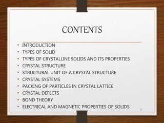 CONTENTS
• INTRODUCTION
• TYPES OF SOLID
• TYPES OF CRYSTALLINE SOLIDS AND ITS PROPERTIES
• CRYSTAL STRUCTURE
• STRUCTURAL UNIT OF A CRYSTAL STRUCTURE
• CRYSTAL SYSTEMS
• PACKING OF PARTICLES IN CRYSTAL LATTICE
• CRYSTAL DEFECTS
• BOND THEORY
• ELECTRICAL AND MAGNETIC PROPERTIES OF SOLIDS 2
 
