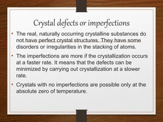 Crystal defects or imperfections
• The real, naturally occurring crystalline substances do
not have perfect crystal structures. They have some
disorders or irregularities in the stacking of atoms.
• The imperfections are more if the crystallization occurs
at a faster rate. It means that the defects can be
minimized by carrying out crystallization at a slower
rate.
• Crystals with no imperfections are possible only at the
absolute zero of temperature.
 