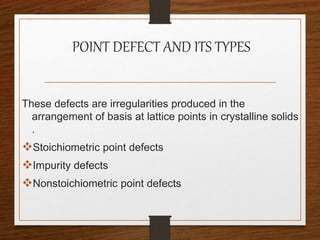 POINT DEFECT AND ITS TYPES
These defects are irregularities produced in the
arrangement of basis at lattice points in crystalline solids
.
Stoichiometric point defects
Impurity defects
Nonstoichiometric point defects
 