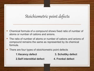 Stoichiometric point defects
 Chemical formula of a compound shows fixed ratio of number of
atoms or number of cations and anions.
 The ratio of number of atoms or number of cations and anions of
compound remains the same as represented by its chemical
formula.
 There are four types of stoichiometric point defects
1.Vacancy defect 3. Schottky defect
2.Self interstitial defect 4. Frenkel defect
 