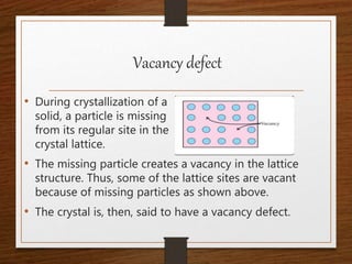 Vacancy defect
• During crystallization of a
solid, a particle is missing
from its regular site in the
crystal lattice.
• The missing particle creates a vacancy in the lattice
structure. Thus, some of the lattice sites are vacant
because of missing particles as shown above.
• The crystal is, then, said to have a vacancy defect.
 