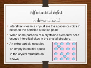 Self interstitial defect
in elemental solid
• Interstitial sites in a crystal are the spaces or voids in
between the particles at lattice point.
• When some particles of a crystalline elemental solid
occupy interstitial sites in the crystal structure.
• An extra particle occupies
an empty interstitial space
in the crystal structure as
shown.
 