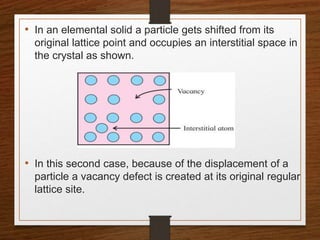 • In an elemental solid a particle gets shifted from its
original lattice point and occupies an interstitial space in
the crystal as shown.
• In this second case, because of the displacement of a
particle a vacancy defect is created at its original regular
lattice site.
 