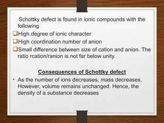 Schottky defect is found in ionic compounds with the
following
High degree of ionic character
High coordination number of anion
Small difference between size of cation and anion. The
ratio rcation/ranion is not far below unity.
Consequences of Schottky defect
• As the number of ions decreases, mass decreases.
However, volume remains unchanged. Hence, the
density of a substance decreases
 