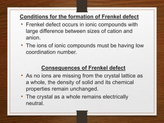 Conditions for the formation of Frenkel defect
• Frenkel defect occurs in ionic compounds with
large difference between sizes of cation and
anion.
• The ions of ionic compounds must be having low
coordination number.
Consequences of Frenkel defect
• As no ions are missing from the crystal lattice as
a whole, the density of solid and its chemical
properties remain unchanged.
• The crystal as a whole remains electrically
neutral.
 