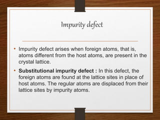 Impurity defect
• Impurity defect arises when foreign atoms, that is,
atoms different from the host atoms, are present in the
crystal lattice.
• Substitutional impurity defect : In this defect, the
foreign atoms are found at the lattice sites in place of
host atoms. The regular atoms are displaced from their
lattice sites by impurity atoms.
 
