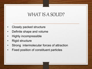 WHAT IS ASOLID?
• Closely packed structure
• Definite shape and volume
• Highly incompressible
• Rigid structure
• Strong intermolecular forces of attraction
• Fixed position of constituent particles
 
