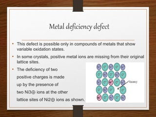 Metal deficiency defect
• This defect is possible only in compounds of metals that show
variable oxidation states.
• In some crystals, positive metal ions are missing from their original
lattice sites.
• The deficiency of two
positive charges is made
up by the presence of
two Ni3⊕ ions at the other
lattice sites of Ni2⊕ ions as shown.
 