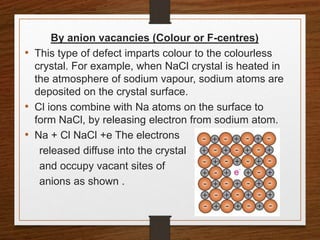 By anion vacancies (Colour or F-centres)
• This type of defect imparts colour to the colourless
crystal. For example, when NaCl crystal is heated in
the atmosphere of sodium vapour, sodium atoms are
deposited on the crystal surface.
• Cl ions combine with Na atoms on the surface to
form NaCl, by releasing electron from sodium atom.
• Na + Cl NaCl +e The electrons
released diffuse into the crystal
and occupy vacant sites of
anions as shown .
 