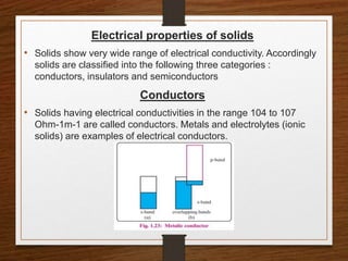 Electrical properties of solids
• Solids show very wide range of electrical conductivity. Accordingly
solids are classified into the following three categories :
conductors, insulators and semiconductors
Conductors
• Solids having electrical conductivities in the range 104 to 107
Ohm-1m-1 are called conductors. Metals and electrolytes (ionic
solids) are examples of electrical conductors.
 