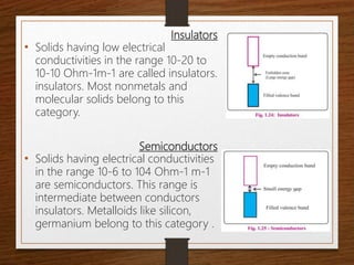 Insulators
• Solids having low electrical
conductivities in the range 10-20 to
10-10 Ohm-1m-1 are called insulators.
insulators. Most nonmetals and
molecular solids belong to this
category.
Semiconductors
• Solids having electrical conductivities
in the range 10-6 to 104 Ohm-1 m-1
are semiconductors. This range is
intermediate between conductors
insulators. Metalloids like silicon,
germanium belong to this category .
 