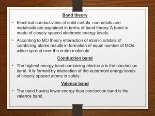 Band theory
• Electrical conductivities of solid metals, nonmetals and
metalloids are explained in terms of band theory. A band is
made of closely spaced electronic energy levels.
• According to MO theory interaction of atomic orbitals of
combining atoms results in formation of equal number of MOs
which spread over the entire molecule.
Conduction band
• The highest energy band containing electrons is the conduction
band. It is formed by interaction of the outermost energy levels
of closely spaced atoms in solids.
Valence band
• The band having lower energy than conduction band is the
valence band.
 