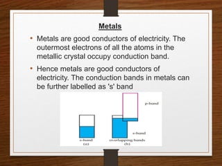 Metals
• Metals are good conductors of electricity. The
outermost electrons of all the atoms in the
metallic crystal occupy conduction band.
• Hence metals are good conductors of
electricity. The conduction bands in metals can
be further labelled as 's' band
 