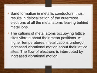 • Band formation in metallic conductors, thus,
results in delocalization of the outermost
electrons of all the metal atoms leaving behind
metal ions.
• The cations of metal atoms occupying lattice
sites vibrate about their mean positions. At
higher temperatures, metal cations undergo
increased vibrational motion about their lattice
sites. The flow of electrons is interrupted by
increased vibrational motion.
 