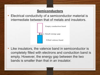 Semiconductors
• Electrical conductivity of a semiconductor material is
intermediate between that of metals and insulators.
• Like insulators, the valence band in semiconductor is
completely filled with electrons and conduction band is
empty. However, the energy gap between the two
bands is smaller than that in an insulator.
 