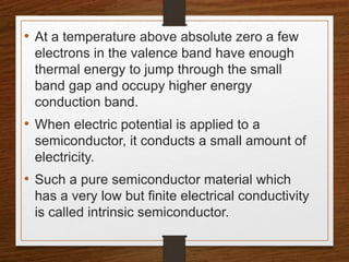 • At a temperature above absolute zero a few
electrons in the valence band have enough
thermal energy to jump through the small
band gap and occupy higher energy
conduction band.
• When electric potential is applied to a
semiconductor, it conducts a small amount of
electricity.
• Such a pure semiconductor material which
has a very low but finite electrical conductivity
is called intrinsic semiconductor.
 