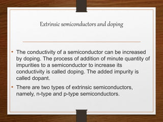 Extrinsic semiconductors and doping
• The conductivity of a semiconductor can be increased
by doping. The process of addition of minute quantity of
impurities to a semiconductor to increase its
conductivity is called doping. The added impurity is
called dopant.
• There are two types of extrinsic semiconductors,
namely, n-type and p-type semiconductors.
 