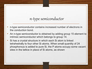 n-type semiconductor
• n-type semiconductor contains increased number of electrons in
the conduction bond.
• An n-type semiconductor is obtained by adding group 15 element to
intrinsic semiconductor which belongs to group 14.
• Si has a crystal structure in which each Si atom is linked
tetrahedrally to four other Si atoms. When small quantity of 24
phosphorous is added to pure Si, the P atoms occupy some vacant
sites in the lattice in place of Si atoms, as shown
 
