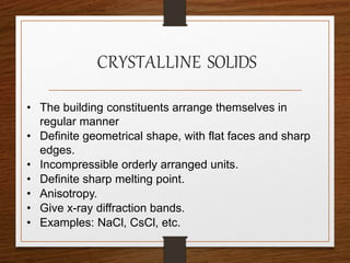 CRYSTALLINE SOLIDS
• The building constituents arrange themselves in
regular manner
• Definite geometrical shape, with flat faces and sharp
edges.
• Incompressible orderly arranged units.
• Definite sharp melting point.
• Anisotropy.
• Give x-ray diffraction bands.
• Examples: NaCl, CsCl, etc.
 