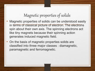 Magnetic properties of solids
• Magnetic properties of solids can be understood easily
in terms of classical picture of electron. The electrons
spin about their own axis. The spinning electrons act
like tiny magnets because their spinning action
generates induced magnetic field.
• On the basis of magnetic properties solids are
classified into three major classes : diamagnetic,
paramagnetic and ferromagnetic.
 