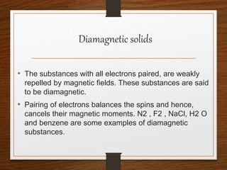 Diamagnetic solids
• The substances with all electrons paired, are weakly
repelled by magnetic fields. These substances are said
to be diamagnetic.
• Pairing of electrons balances the spins and hence,
cancels their magnetic moments. N2 , F2 , NaCl, H2 O
and benzene are some examples of diamagnetic
substances.
 