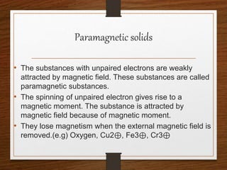 Paramagnetic solids
• The substances with unpaired electrons are weakly
attracted by magnetic field. These substances are called
paramagnetic substances.
• The spinning of unpaired electron gives rise to a
magnetic moment. The substance is attracted by
magnetic field because of magnetic moment.
• They lose magnetism when the external magnetic field is
removed.(e.g) Oxygen, Cu2⊕, Fe3⊕, Cr3⊕
 