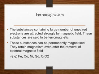 Ferromagnetism
• The substances containing large number of unpaired
electrons are attracted strongly by magnetic field. These
substances are said to be ferromagnetic.
• These substances can be permanently magnetised.
They retain magnetism even after the removal of
external magnetic field
(e.g) Fe, Co, Ni, Gd, CrO2
 