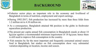 BACKGROUND
Fisheries sector plays an important role in the economy and livelihood of
Bangladesh in terms of nutrition, employment and export earnings.
During 1992-2017, fish production has increased by more than three folds from
1.2 million mt to 4.10 million mt.
 As a consequence, Bangladesh attained 4th position in the globe in freshwater
aquaculture production.
The present per capita annual fish consumption in Bangladesh stands at about 14
kg/year against a recommended minimum requirement of 18 kg/year; hence there
is still need to improve fish consumption in the country.
 Fish remains by far the most important and frequently consumed animal source
food in Bangladesh, but studies on fish consumption show very substantial
variation depending on location, income and season.
 