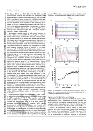 Full Paper
fits (Figure S39-42 and Table S8); while 6-9 SBUs provide
1
reasonable fits. However they are difficult to distinguish due to
2
experimental and modelling limitations (Figure S43-46 and Table
3
S8). The similar Rw values between the 6-9 SBUs models also
4
indicate that a cluster size distribution is present in the precursor
5
solution. Based on visual inspection of the dampening of the
6
peaks, the 6-7 SBUs are the predominant cluster sizes. Thus the
7
high r range refinements suggest that the majority of the clusters
8
present are 6-7SBUs (Figure S43-44). The large ADP values
9
obtained in the refinements confirm that a substantial degree of
10
disorder is present in the clusters.
11
Nevertheless residual intensity is still present between the
12
model and the experimental PDF. This can largely be explained
13
by two factors. Firstly, the distribution of cluster sizes and shape
14
will provide changes in the relative ratio between the calculated
15
PDF peaks, which may cause residual intensity. Secondly, the
16
peaks in the observed PDF are considerably broader than the
17
model peaks (Figure S49), which also lead to residual intensity.
18
The broader peaks of the observed PDF compared to the model
19
also suggests substantial degree of disorder in the cluster
20
compared with the final UiO-66 crystal structure obtained from
21
data on a reference powder sample. [19]
It is interesting to compare
22
the observed PDF with the pioneering work by Bennett et al. and
23
Chapman et al. on PDF for both amorphous and crystalline UiO-
24
66.[17, 21]
The PDF features below 7 Å is very similar with both
25
amorphous and crystalline UiO-66,[17, 21]
supporting that the
26
Zr6(O)4(OH)4 SBU structure keep intact, and a limited structural
27
distortion is observed; while the PDF features above 7 Å show
28
differences with that of both amorphous and crystalline UiO-66.
29
These peaks represent the structural features obtained by the
30
linkage of SBUs. For the PDF features above 7 Å, the observed
31
PDF exhibits longer range order than the amorphous UiO-66 [21]
32
and the peak signal damping is significantly slower supporting that
33
in the observed PDF the SBUs are linked by the ligands, in
34
contrast to the partial isolated SBUs in the amorphous UiO-66.
35
The observed PDF have broader peaks with lower intensity than
36
the crystalline UiO-66, [21]
equally, the peak signal damping is
37
much faster supporting that there is a substantial degree of
38
disorder in the cluster at this stage compared with the well-
39
crystalized UiO-66. In agreement with previous studies on defect
40
MOFs,[10b, 25]
we speculate that the clusters, while resembling the
41
UiO-66, still exhibit significant disorder features such as missing
42
ligands and/or are in wrong coordination mode compared with the
43
perfect UiO-66 crystal structure.[25b]
Additionally, rigid-body
44
motion of the cluster SBUs in solution will also broaden the peaks
45
in the PDF.
46
Previously several studies have used SAXS, EXAFS, ESI-MS
47
or NMR to demonstrate the formation of multinuclear clusters prior
48
to MOF crystallization.[10b, c, 13a, 18, 26]
For example, in situ SAXS
49
studies of ZIF-8 have identified the spontaneous formation of
50
clusters with approximately sizes of 20 Å when mixing the
51
precursor component solution.[10c]
However, SAXS cannot
52
provide atomic level structural information, and the study only
53
proposed the initial clusters as monodisperse homogeneous
54
spheres while the internal atomic structure of the cluster remained
55
unknown. Recently, a pioneering in situ PDF study also revealed
56
a high concentration of Zn(2-MeIm)4 cluster initially formed and
57
remained stable over long times before crystallization during ZIF
58
formation.[18]
Thus, this present study provides a direct structural
59
evidence of the atomic structure of MOF prenucleation clusters.
60
61
62
Figure 4. A) Selected PDFs illustrating the reaction progress at 150o
C. B)
63
Magnified PDFs shows the evolution of PDF at 1.4 Å with heating time at 150o
C.
64
C) The evolution of the cluster size with time.
65
Crystal growth and ordering upon heating
66
Figure 4a shows the evolution of the PDF with respect to time
67
when heating at 150o
C. The structure in solution maintains the
68
same short-range coordination distances before and after the
69
heating is initiated. It is worthy to note that in the short range PDF,
70
the main atom distances of Zr-O, Zr-Zr and Zr-Zr remained at 2.2,
71
3.5 and 5.0 Å, respectively, and no change of main atom
72
distances were found, indicating that there is limited distortion of
73
SBU structure during crystallization.[17]
In the long range PDF,
74
peaks arise and grow in the regions around r = 15.0 Å and r =
75
25.0 Å, corresponding to inter-SBU distances in the UiO-66
76
 