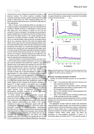 Full Paper
crystal structure, which indicates the assembly of clusters in the
1
precursor solution. The refined maximum correlation length
2
increases quickly after heating is applied revealing that the cluster
3
growth is rapid (Figure 4c). With increasing heating time, the
4
growth rate of the cluster slows down, and the PDF peaks become
5
more well-defined.
6
After 4 minutes, a very small peak (firstly as a shoulder) at 1.4
7
Å begins to appear and gradually becomes more well defined and
8
increase in intensity, as shown in magnification in Figure 4b (see
9
also Figure S51). This distance is specific for the C-N and
10
aromatic C-C bond in the ligand. This possibly can be ascribed to
11
ligands migrating from the solvent and into the UiO-66 structure,
12
and due to the higher density in the crystal compared to the
13
solvent, the 1.4 Å peak increases in intensity. The in situ reaction
14
cell is not uniformly heated, meaning that the non-heated volume
15
will act as a precursor reservoir from which the ligands might
16
diffuse. At the same time the as-formed particles transform from
17
their initial disordered state, which was also indicated by the initial
18
broadening of the peaks, to a cluster that represent the UiO-66
19
structure more correctly with more well-defined PDF peaks. After
20
4 minutes, the entire PDF pattern gradually resembles the pattern
21
from the UiO-66 crystal structure (Figure 4a). The high-r features
22
continue to increase in intensity throughout the experiment, and
23
this shows how full crystallization and ordering of the structure
24
requires extended time at elevated temperature.
25
Due to the limitation of instrumental conditions, the noise in the
26
in situ RT data at long correlation distances (>10 Å) is too high to
27
get a precise estimate of the particle size. However, even if the
28
absolute value of the particle size obtained from the PDF fitting
29
should be interpreted with caution, then the trend in the crystal
30
growth should be correct. Figure 4c reveals the evolution of the
31
relative growth of the cluster size over time, and a gradual
32
increase in cluster size is observed following a sudden jump at
33
approximately 70 s after initiation of heating has commenced.
34
This can be ascribed to the fast aggregation of the multinuclear
35
clusters in UiO-66 precursor solutions. It is worth to mention that
36
the aggregation process has also been observed to be exist as
37
an independent process before fully crystallization, based on the
38
SAXS, WAXS and DFT analysis by the groups of Goesten and
39
Gascon.[10b]
A slight increase in the cluster size is observed
40
beyond the last measurement at about 32 min. Modeling of the
41
PDF obtained at the last measurement with the final UiO-66
42
crystal structure gives a satisfactory fit (Figure S52),
43
demonstrating successful synthesis of UiO-66 nanocrystals
44
during the in situ synchrotron experiment.
45
To further analyze the UiO-66 crystallization process we
46
performed synthesis using the same precursor in a reactor that
47
mimics the in situ conditions (Figure 5).[27]
Three main features
48
were obtained from Rietveld refinement of these PXRD patterns.
49
Firstly, Rietveld refinements of the PXRD of the sample
50
synthesized at 150 o
C for 60 minutes agrees well with the
51
crystallographic database[19]
(Figure 5b), which also verifies the
52
successful synthesis of UiO-66 crystalline nanoparticles.
53
Secondly, the 3 min sample contains both the characteristic Bragg
54
peaks for UiO-66 and some very broad peaks, which indicates the
55
coexistence of crystalline particles and clusters that are yet to
56
assemble into crystalline particles. And thirdly, the PXRD
57
crystalline size of the 3 min and 60 min samples are 3.4 nm and
58
7.0 nm, respectively, based on Rietveld refinements. This agrees
59
with the PDF refinement results where the cluster size first quickly
60
increases followed by a slower growth during which the particles
61
undergo structural ordering.
62
63
Figure 5. Rietveld refinement of PXRD data of UiO-66 synthesized using the
64
same precursor solution using a synthesis reactor that mimics the in situ
65
conditions,[27]
at 150 o
C for (A) 3 min. (B) 60 min.
66
Summary: Formation mechanism of UiO-66
67
Overall, the UiO-66 formation process can be described in
68
four steps:
69
• Step 1, The hexanuclear SBU structure is formed in the
70
ZrCl4 metal salt precursor solution
71
• Step 2, Assembly of multinuclear clusters containing
72
SBUs takes place with addition of organic ligand in UiO-
73
66 homogenous precursor solution
74
• Step 3, The multi-SBU clusters quickly aggregate soon
75
after heating is applied
76
• Step 4, The UiO-66 structure undergoing ordering and
77
growth gradually become fully crystalline.
78
Figure 6 summarizes the species detected by the PDF and PXRD
79
analysis from the initial precursor cluster to the formation of final
80
UiO-66 nanocrystal.
81
The aggregation of large molecular clusters with subsequent
82
internal ordering is highly complex, and not described by classical
83
nucleation theory, where thermodynamic energy is understood to
84
lead to a critical nucleus size in a supersaturated solution. The
85
observed nucleation of UiO-66 exhibits similarities with the pre-
86
nucleation clusters (PNC) model, where “the PNCs are
87
amorphous or nano-crystalline assemblies of atoms in a
88
structurally stable, yet soluble entity”.[28]
The precursor cluster in
89
 
