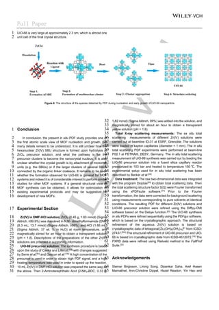 Full Paper
UiO-66 is very large at approximately 2.3 nm, which is almost one
1
unit cell of the final crystal structure.
2
Figure 6. The structure of the species detected by PDF during nucleation and early growth of UiO-66 nanoparticle
Conclusion
1
In conclusion, the present in situ PDF study provides one of
2
the first atomic scale view of MOF nucleation and growth, but
3
many details remain to be understood. It is still unclear how the
4
hexanuclear Zr(IV) SBU structure is formed upon hydrolysis of
5
ZrCl4 precursor solution, and what the pathway is for the
6
precursor clusters to become the nanocrystal nucleus. It is also
7
unclear whether the crystal growth is by attachment of monomer
8
units (e.g. the SBUs) or if the larger clusters of several SBUs
9
connected by the organic linker coalesce. It remains to be seen
10
whether the formation observed for UiO-66 is general for MOF
11
systems and indeed it is of considerable interest to perform similar
12
studies for other MOF systems. If a general structural view of
13
MOF synthesis can be obtained, it allows for optimization of
14
existing experimental protocols and may be suggestive for
15
development of new MOFs.
16
Experimental Section
17
Zr(IV) in DMF-HCl solution: ZrCl4 (0.45 g, 1.93 mmol) (Sigma
18
Aldrich, ≥99.9%) was dissolved in N,N’- dimethylformamide (DMF)
19
(8.3 mL, 13.7 mmol) (Sigma Aldrich, ≥99%) and HCl (1.66 mL)
20
(Sigma Aldrich, 37 wt. % in H2O) at room temperature, and
21
magnetically stirred for an hour to obtain a transparent solution
22
(pH = 1.8). Descriptions of the preparations of the other Zr(IV)
23
solutions are provided in supporting information.
24
UiO-66 precursor solution: The synthesis procedure is based
25
upon the study of Cavka and Lillerud,[19]
with changes suggested
26
by Serre et al.[9c]
and Gascon et al.[10b]
A high concentration of the
27
precursor is used in order to obtain high PDF signal, and a high
28
heating temperature was used in order to speed up the reaction.
29
10 mL Zr(IV) in DMF-HCl solution was prepared the same way as
30
the above. Then 2-Aminoterephthalic Acid (2-NH2-BDC, 0.33 g,
31
1.82 mmol) (Sigma Aldrich, 99%) was added into the solution, and
32
magnetically stirred for about an hour to obtain a transparent
33
yellow solution (pH = 1.8).
34
Total X-ray scattering measurements: The ex situ total
35
scattering measurements of different Zr(IV) solutions were
36
carried out at beamline ID-31 at ESRF, Grenoble. The solutions
37
were loaded in kapton capillaries (diameter = 1 mm). The in situ
38
total scattering PDF experiments were performed at beam-line
39
P02.1 at PETRAIII, DESY, Germany. The in situ total scattering
40
measurement of UiO-66 synthesis was carried out by loading the
41
UiO-66 precursor solution into a fused silica capillary reactor
42
pressurized to 103 bar and heated to temperature 150 ℃. The
43
experimental setup used for in situ total scattering has been
44
described by Becker et al.[29]
45
Data treatment: The raw two-dimensional data was integrated
46
with the program Dioptas[30]
to obtain total scattering data. Then
47
the total scattering structure factor S(Q) were Fourier transformed
48
using the xPDFsuite software.[31]
Prior to the Fourier
49
transformation, the data were corrected for background scattering
50
using measurements corresponding to pure solvents at identical
51
conditions. The resulting PDF for different Zr(IV) solutions and
52
UiO-66 precursor solution were refined using the Diffpy-CMI
53
software based on the Debye function.[20]
The UiO-66 synthesis
54
in situ PDFs were refined sequentially using the PDFgui software,
55
which is based on the crystallographic approach. The structural
56
refinement of the aqueous Zr(IV) solution is based on
57
crystallographic data of tetragonal [Zr4(OH)8(OH2)16]8+
from ICSD-
58
27437.[22c]
The structural refinement of UiO-66 precursor and UiO-
59
66 is based on crystallographic data from ICSD-4512072.[19]
The
60
PXRD data were refined using Rietveld method in the FullProf
61
Suite.[32]
62
Acknowledgements
63
Steinar Birgisson, Lirong Song, Dipankar Saha, Aref Hasen
64
Mamakhel, Ann-Christine Dippel, Hazel Readon, Yin Hao and
65
 