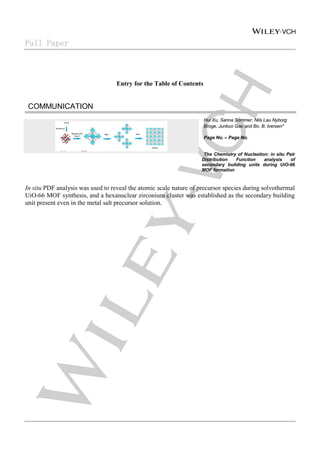 Full Paper
Entry for the Table of Contents
COMMUNICATION
Hui Xu, Sanna Sommer, Nils Lau Nyborg
Broge, Junkuo Gao and Bo. B. Iversen*
Page No. – Page No.
The Chemistry of Nucleation: in situ Pair
Distribution Function analysis of
secondary building units during UiO-66
MOF formation
In situ PDF analysis was used to reveal the atomic scale nature of precursor species during solvothermal
UiO-66 MOF synthesis, and a hexanuclear zirconium cluster was established as the secondary building
unit present even in the metal salt precursor solution.
 