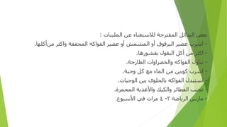 ‫ﺑﻌﺾ‬
‫ا‬
‫ﻟﺒﺪ‬
‫ا‬
‫ﺋﻞ‬
‫المقترحة‬
‫ﻟﻼﺳﺘﻐﻨﺎ‬
‫ء‬
‫ﻋﻦ‬
‫الملينا‬
‫ت‬
:
-
‫ا‬
‫ﺷﺮ‬
‫ب‬
‫ﻋﺼﻴﺮ‬
‫ا‬
‫ﻟﺒﺮﻗﻮ‬
‫ق‬
‫أو‬
‫المشمش‬
‫أو‬
‫ﻋﺼﻴﺮ‬
‫ا‬
‫ﻟﻔﻮ‬
‫ا‬
‫ﻛﻪ‬
‫ا‬
‫لمجففة‬
‫وا‬
‫ﻛﺜﺮ‬
‫ﻣﻦ‬
‫أ‬
‫ﻛﻠﻬﺎ‬
.
-
‫ا‬
‫ﻛﺜﺮ‬
‫ﻣﻦ‬
‫أ‬
‫ﻛﻞ‬
‫ا‬
‫ﻟﺒﻘﻮ‬
‫ل‬
‫ﺑﻘﺸﻮ‬
‫ر‬
‫ﻫﺎ‬
.
-
‫ﺗﻨﺎ‬
‫ول‬
‫ا‬
‫ﻟﻔﻮ‬
‫ا‬
‫ﻛﻪ‬
‫و‬
‫الخضر‬
‫اوات‬
‫ا‬
‫ﻟﻄﺎ‬
‫ز‬
‫ﺟﺔ‬
.
-
‫ا‬
‫ﺷﺮ‬
‫ب‬
‫ﻛﻮﺑ‬
‫ين‬
‫ﻣﻦ‬
‫ا‬
‫لما‬
‫ء‬
‫ﻣﻊ‬
‫ﻛﻞ‬
‫و‬
‫ﺟﺒﺔ‬
.
-
‫ا‬
‫ﺳﺘﺒﺪ‬
‫ل‬
‫ا‬
‫ﻟﻔﻮ‬
‫ا‬
‫ﻛﻪ‬
‫ﺑﺎ‬
‫لحلو‬
‫ى‬
‫ﺑ‬
‫ين‬
‫ا‬
‫ﻟﻮﺟﺒﺎ‬
‫ت‬
.
-
‫تجنب‬
‫ا‬
‫ﻟﻔﻄﺎﺋﺮ‬
‫وا‬
‫ﻟﻜﻴﻚ‬
‫وا‬
‫ﻷﻏﺬﻳﺔ‬
‫المحمر‬
‫ة‬
.
-
‫ﻣﺎ‬
‫رس‬
‫ا‬
‫ﻟﺮﻳﺎﺿﺔ‬
٣
-
٤
‫ﻣﺮ‬
‫ات‬
‫ﻓﻲ‬
‫ا‬
‫ﻷﺳﺒﻮ‬
‫ع‬
.
 