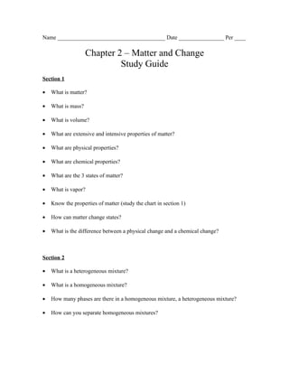 Name ______________________________________ Date ________________ Per ____

                    Chapter 2 – Matter and Change
                             Study Guide
Section 1

•   What is matter?

•   What is mass?

•   What is volume?

•   What are extensive and intensive properties of matter?

•   What are physical properties?

•   What are chemical properties?

•   What are the 3 states of matter?

•   What is vapor?

•   Know the properties of matter (study the chart in section 1)

•   How can matter change states?

•   What is the difference between a physical change and a chemical change?



Section 2

•   What is a heterogeneous mixture?

•   What is a homogeneous mixture?

•   How many phases are there in a homogeneous mixture, a heterogeneous mixture?

•   How can you separate homogeneous mixtures?
 