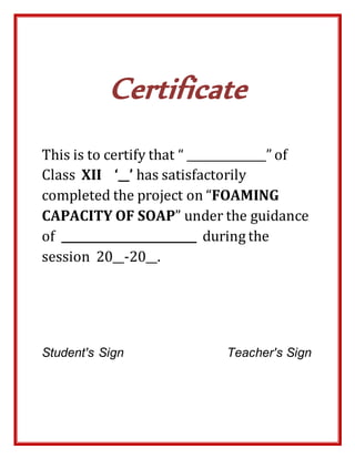 Certificate
This is to certify that “ ______________” of
Class XII ‘__’ has satisfactorily
completed the project on “FOAMING
CAPACITY OF SOAP” under the guidance
of ________________________ during the
session 20__-20__.
Student's Sign Teacher's Sign
 