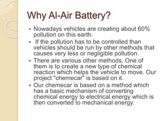 Why Al-Air Battery?
 Nowadays vehicles are creating about 60%
pollution on this earth.
 If the pollution has to be controlled than
vehicles should be run by other methods that
causes very less or negligible pollution.
 There are various other methods. One of
them is to create a new type of chemical
reaction which helps the vehicle to move. Our
project "chemecar" is based on it.
 Our chemecar is based on a method which
has a basic mechanism of converting
chemical energy to electrical energy which is
then converted to mechanical energy.
 