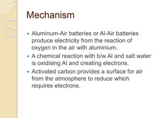 Mechanism
 Aluminum-Air batteries or Al-Air batteries
produce electricity from the reaction of
oxygen in the air with aluminium.
 A chemical reaction with b/w Al and salt water
is oxidising Al and creating electrons.
 Activated carbon provides a surface for air
from the atmosphere to reduce which
requires electrons.
 