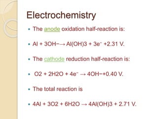 Electrochemistry
 The anode oxidation half-reaction is:
 Al + 3OH−→ Al(OH)3 + 3e− +2.31 V.
 The cathode reduction half-reaction is:
 O2 + 2H2O + 4e− → 4OH−+0.40 V.
 The total reaction is
 4Al + 3O2 + 6H2O → 4Al(OH)3 + 2.71 V.
 