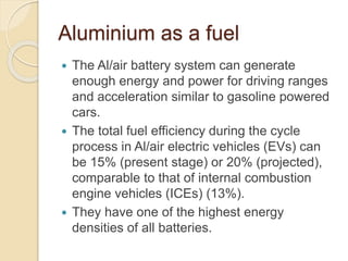 Aluminium as a fuel
 The Al/air battery system can generate
enough energy and power for driving ranges
and acceleration similar to gasoline powered
cars.
 The total fuel efficiency during the cycle
process in Al/air electric vehicles (EVs) can
be 15% (present stage) or 20% (projected),
comparable to that of internal combustion
engine vehicles (ICEs) (13%).
 They have one of the highest energy
densities of all batteries.
 