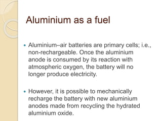 Aluminium as a fuel
 Aluminium–air batteries are primary cells; i.e.,
non-rechargeable. Once the aluminium
anode is consumed by its reaction with
atmospheric oxygen, the battery will no
longer produce electricity.
 However, it is possible to mechanically
recharge the battery with new aluminium
anodes made from recycling the hydrated
aluminium oxide.
 