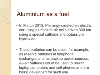 Aluminium as a fuel
 In March 2013, Phinergy created an electric
car using aluminium-air cells driven 330 km
using a special cathode and potassium
hydroxide.
 These batteries can be used, for example,
as reserve batteries in telephone
exchanges and as backup power sources.
Al–air batteries could be used to power
laptop computers and cell phones and are
being developed for such use.
 