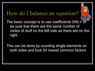 How do I balance an equation? The basic concept is to use coefficients ONLY to be sure that there are the same number of moles of stuff on the left side as there are on the right. This can be done by counting single elements on both sides and look for lowest common factors 
