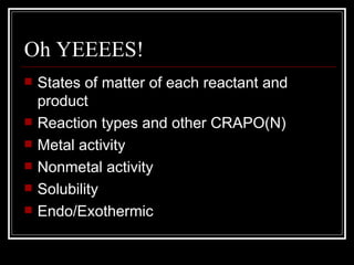 Oh YEEEES! States of matter of each reactant and product Reaction types and other CRAPO(N) Metal activity Nonmetal activity Solubility Endo/Exothermic 