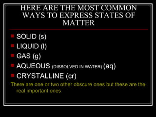 HERE ARE THE MOST COMMON WAYS TO EXPRESS STATES OF MATTER SOLID (s) LIQUID (l) GAS (g) AQUEOUS  (DISSOLVED IN WATER)  (aq) CRYSTALLINE (cr) There are one or two other obscure ones but these are the real important ones 