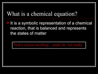 What is a chemical equation? It is a symbolic representation of a chemical reaction, that is balanced and represents the states of matter That’s soooo exciting!…yeah ok, not really 
