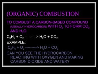 (ORGANIC) COMBUSTION TO COMBUST A CARBON-BASED COMPOUND  (USUALLY HYDROCARBON)  WITH O 2  TO FORM CO 2  AND H 2 O C X H X  + O 2  ---------> H 2 O + CO 2 EXAMPLE: C 2 H 6  + O 2  ---------> H 2 O + CO 2 CAN YOU SEE THE HYDROCARBON REACTING WITH OXYGEN AND MAKING CARBON DIOXIDE AND WATER? 